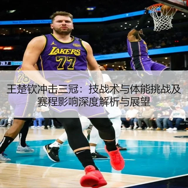 王楚钦冲击三冠：技战术与体能挑战及赛程影响深度解析与展望